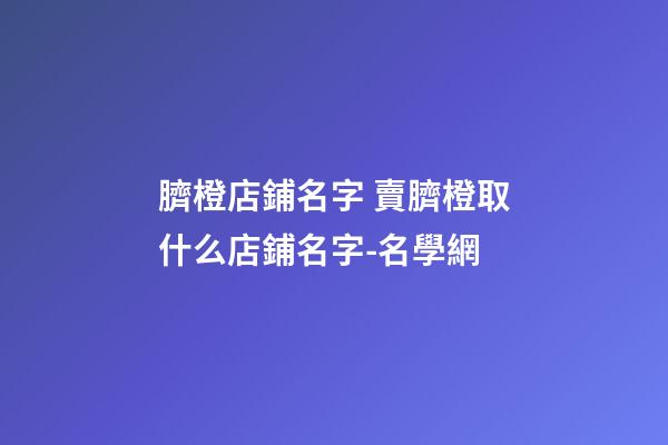 臍橙店鋪名字 賣臍橙取什么店鋪名字-名學網